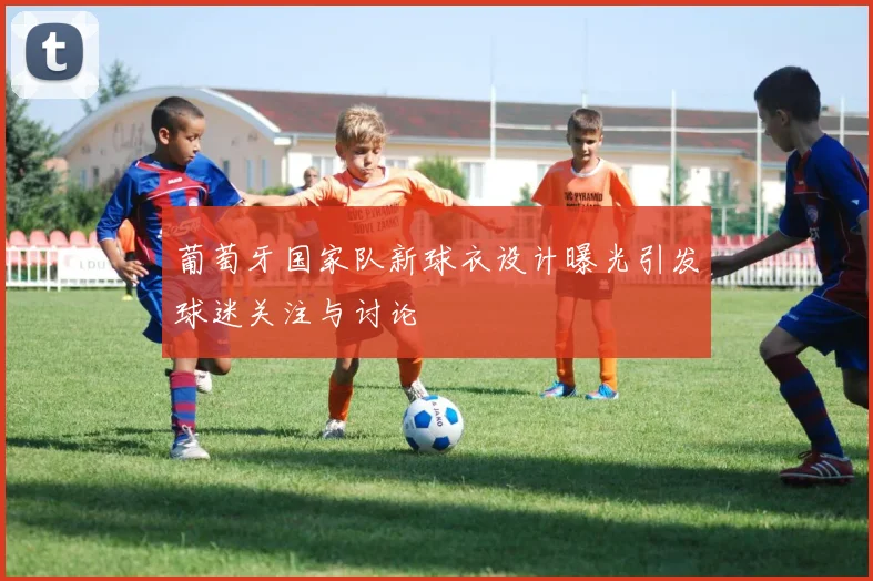 葡萄牙国家队新球衣设计曝光引发球迷关注与讨论