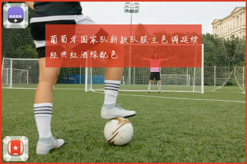 葡萄牙国家队新款队服主色调延续经典红酒绿配色