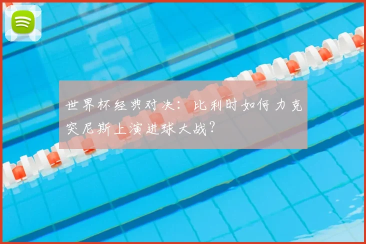 世界杯经典对决：比利时如何力克突尼斯上演进球大战？