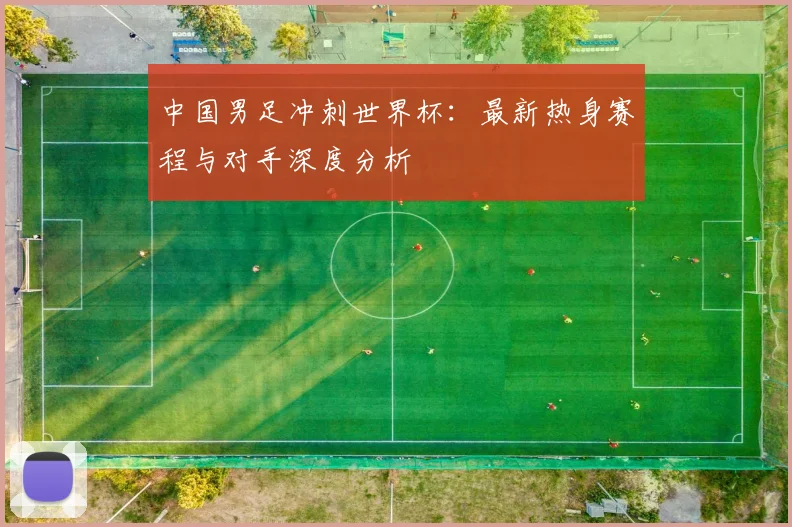 中国男足冲刺世界杯:最新热身赛程与对手深度分析