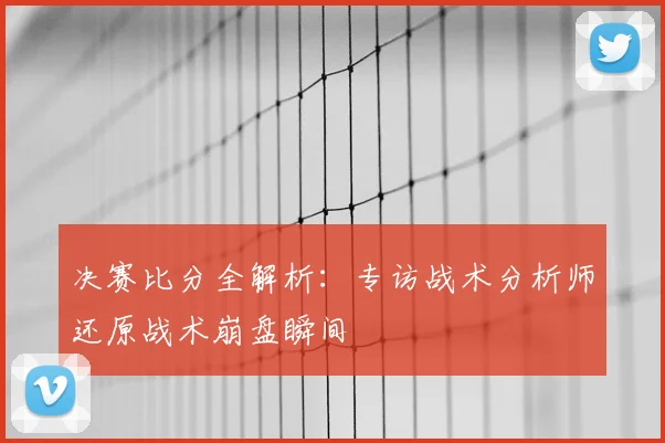 决赛比分全解析:专访战术分析师还原战术崩盘瞬间