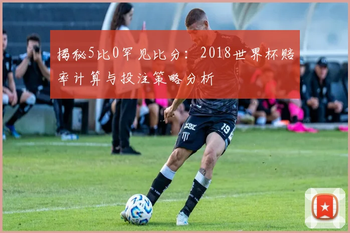 揭秘5比0罕见比分:2018世界杯赔率计算与投注策略分析
