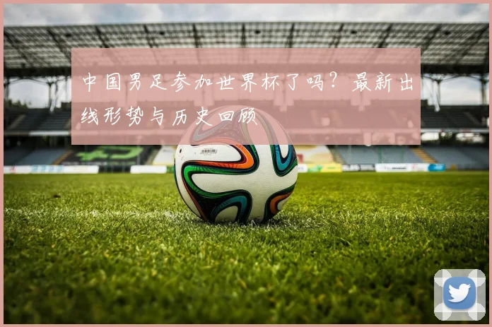 中国男足参加世界杯了吗？最新出线形势与历史回顾
