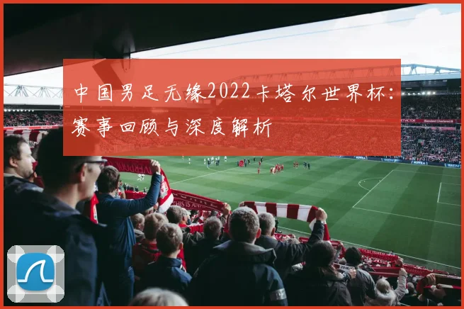 中国男足无缘2022卡塔尔世界杯：赛事回顾与深度解析