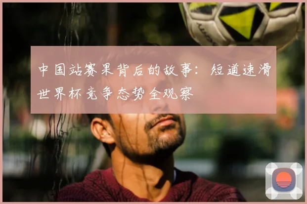中国站赛果背后的故事:短道速滑世界杯竞争态势全观察