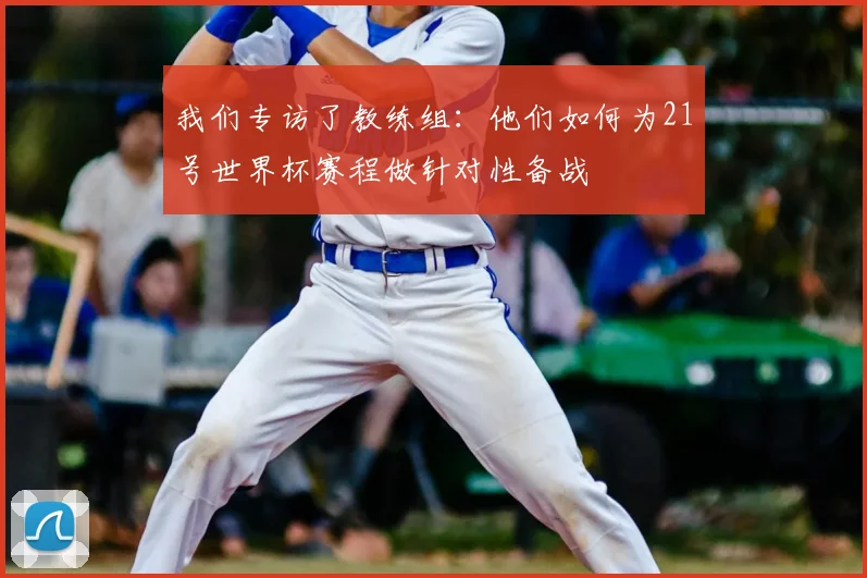 我们专访了教练组:他们如何为21号世界杯赛程做针对性备战