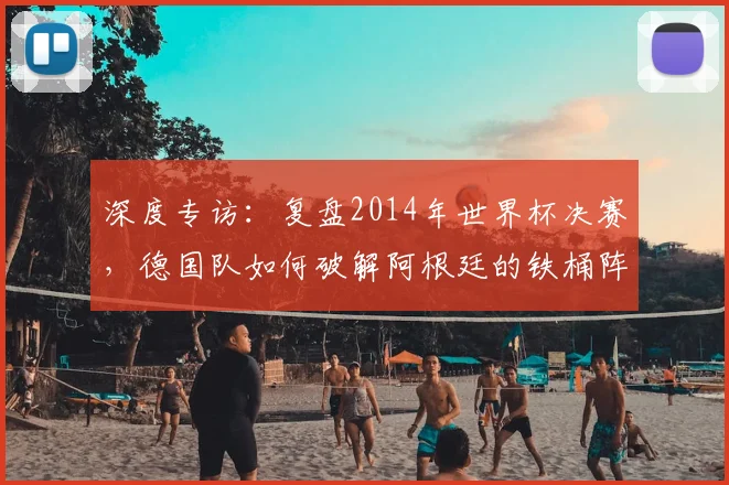 深度专访：复盘2014年世界杯决赛，德国队如何破解阿根廷的铁桶阵