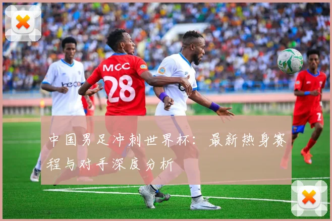 中国男足冲刺世界杯:最新热身赛程与对手深度分析