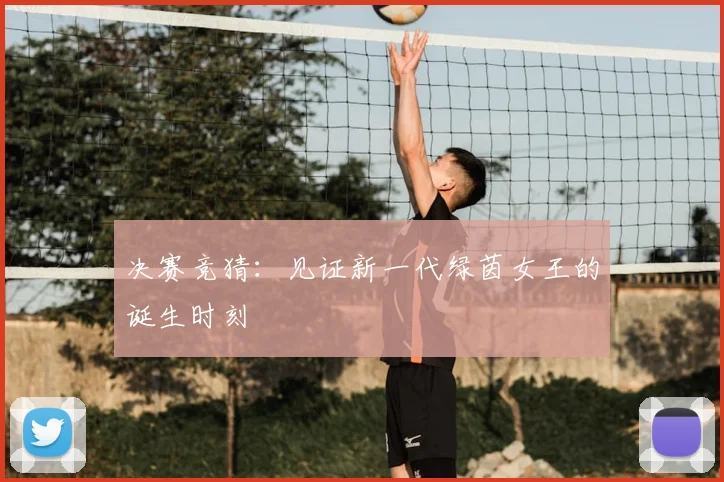 决赛竞猜:见证新一代绿茵女王的诞生时刻