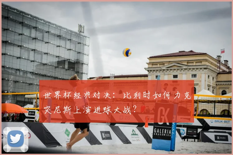 世界杯经典对决：比利时如何力克突尼斯上演进球大战？