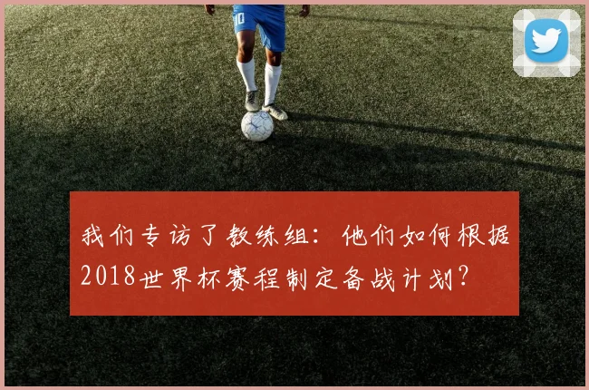 我们专访了教练组:他们如何根据2018世界杯赛程制定备战计划?