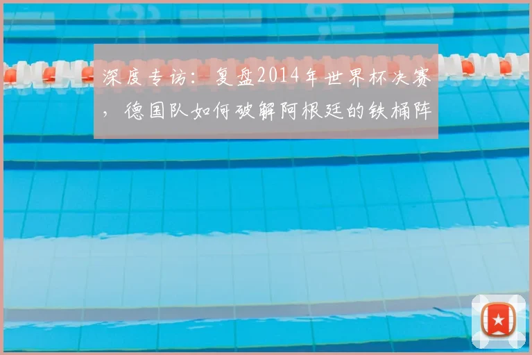 深度专访:复盘2014年世界杯决赛,德国队如何破解阿根廷的铁桶阵